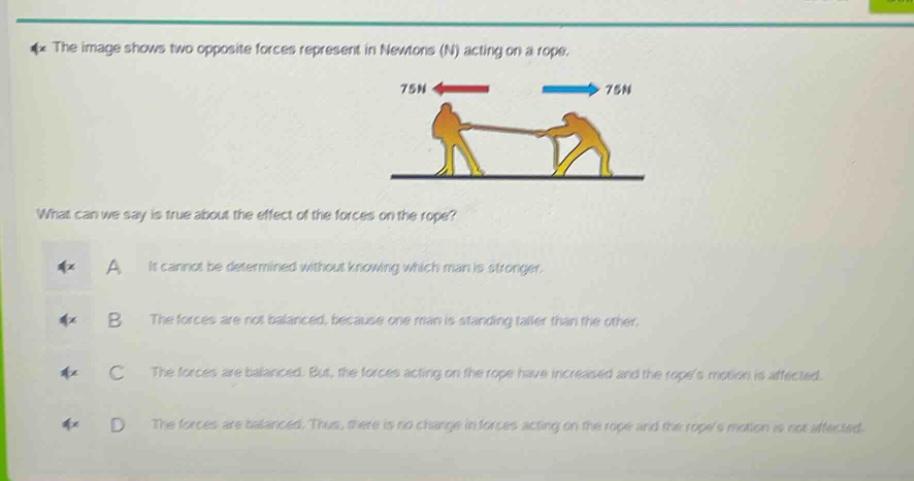 the image shows two opposite forces represent in newtons (n) acting on a rope. what can we say is true about the effect of the forces on the rope? a it cannot be determined without knowing which man is stronger. b the forces are not balanced, because one man is standing taller than the other. c the forces are balanced. but, the forces acting on the rope have increased and the ropes motion is affected. d the forces are balanced. thus, there is no change in forces acting on the rope and the ropes motion is not affected.