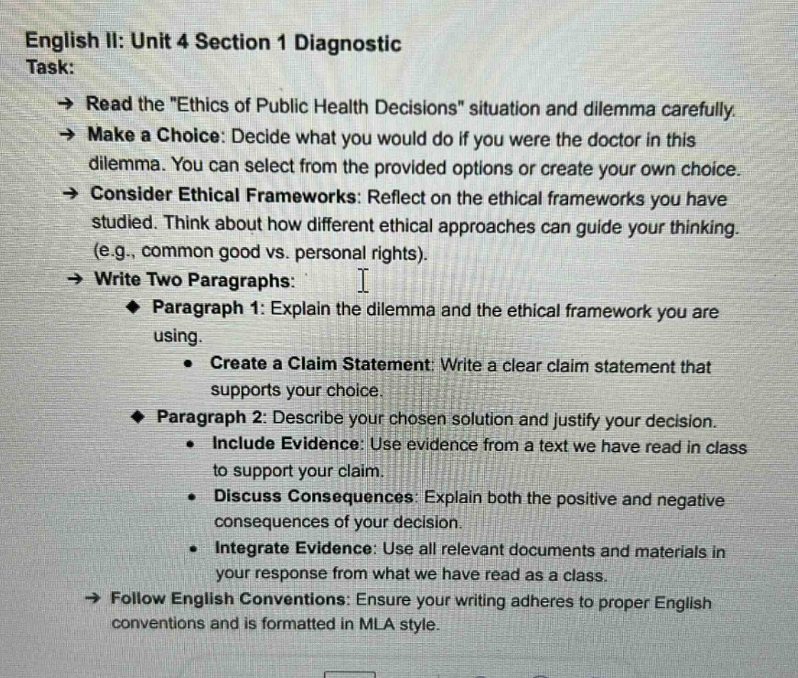 english ii: unit 4 section 1 diagnostic task: → read the \ethics of public health decisions\ situation and dilemma carefully. → make a choice: decide what you would do if you were the doctor in this dilemma. you can select from the provided options or create your own choice. → consider ethical frameworks: reflect on the ethical frameworks you have studied. think about how different ethical approaches can guide your thinking. (e.g., common good vs. personal rights). → write two paragraphs: paragraph 1: explain the dilemma and the ethical framework you are using. create a claim statement: write a clear claim statement that supports your choice. paragraph 2: describe your chosen solution and justify your decision. include evidence: use evidence from a text we have read in class to support your claim. discuss consequences: explain both the positive and negative consequences of your decision. integrate evidence: use all relevant documents and materials in your response from what we have read as a class. → follow english conventions: ensure your writing adheres to proper english conventions and is formatted in mla style.