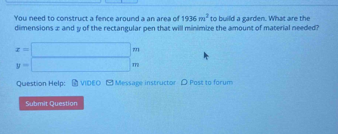 you need to construct a fence around a an area of 1936 m² to build a garden. what are the dimensions x and y of the rectangular pen that will minimize the amount of material needed? x = m y = m question help: video message instructor post to forum submit question