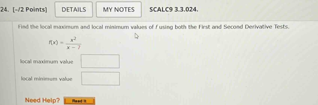 24. -/2 points details my notes scalc9 3.3.024. find the local maximum and local minimum values of f using both the first and second derivative tests. f(x) = x^2 / (x - 7) local maximum value local minimum value need help? read it