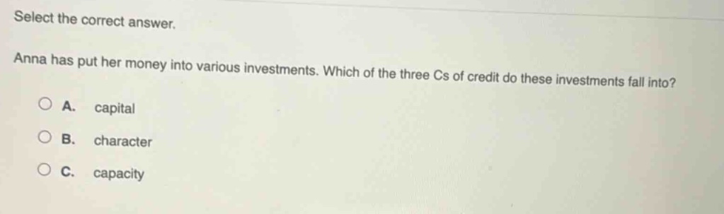 select the correct answer. anna has put her money into various investments. which of the three cs of credit do these investments fall into? a. capital b. character c. capacity