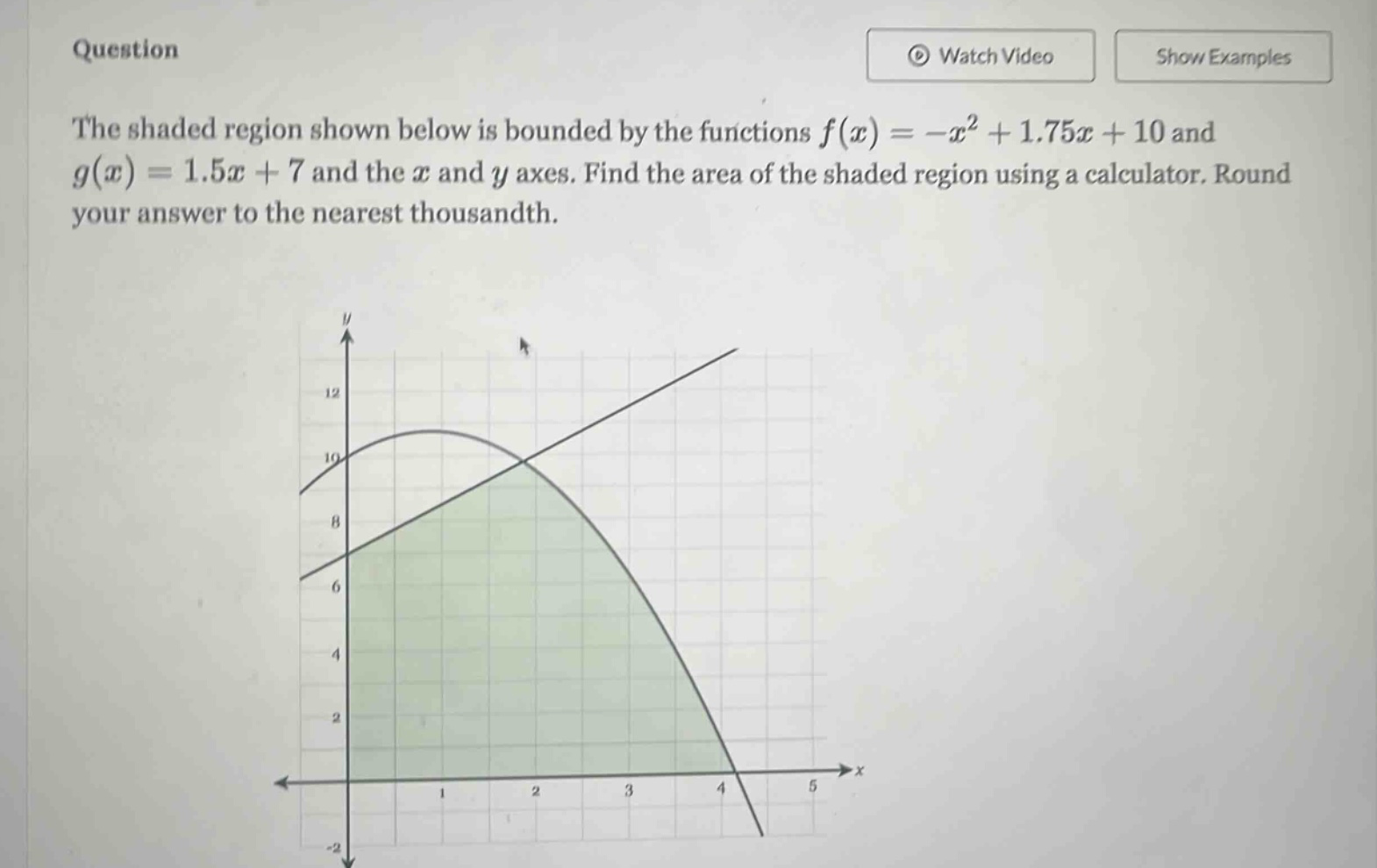 question the shaded region shown below is bounded by the functions f(x)=-x² + 1.75x + 10 and g(x)=1.5x + 7 and the x and y axes. find the area of the shaded region using a calculator. round your answer to the nearest thousandth.