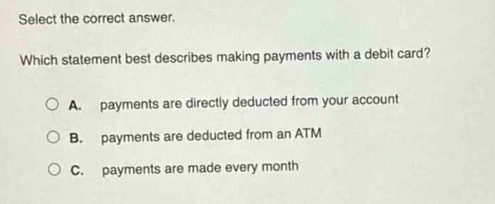 select the correct answer. which statement best describes making payments with a debit card? a. payments are directly deducted from your account b. payments are deducted from an atm c. payments are made every month