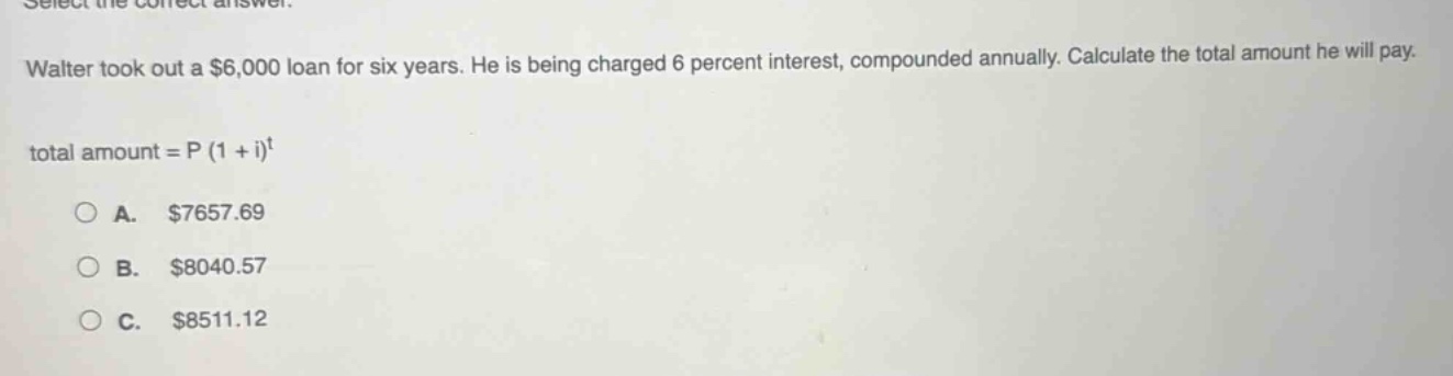 select the correct answer. walter took out a $6,000 loan for six years. he is being charged 6 percent interest, compounded annually. calculate the total amount he will pay. total amount = p (1 + i)^t a. $7657.69 b. $8040.57 c. $8511.12