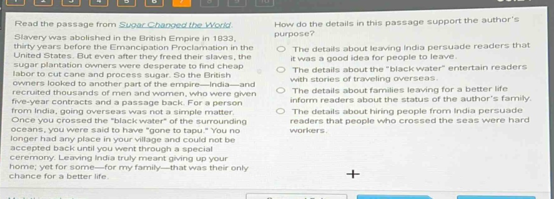 read the passage from sugar changed the world. slavery was abolished in the british empire in 1833, thirty years before the emancipation proclamation in the united states. but even after they freed their slaves, the sugar plantation owners were desperate to find cheap labor to cut cane and process sugar. so the british owners looked to another part of the empire—india—and recruited thousands of men and women, who were given five - year contracts and a passage back. for a person from india, going overseas was not a simple matter. once you crossed the \black water\ of the surrounding oceans, you were said to have \gone to tapu.\ you no longer had any place in your village and could not be accepted back until you went through a special ceremony. leaving india truly meant giving up your home; yet for some—for my family—that was their only chance for a better life. how do the details in this passage support the authors purpose? the details about leaving india persuade readers that it was a good idea for people to leave. the details about the \black water\ entertain readers with stories of traveling overseas. the details about families leaving for a better life inform readers about the status of the authors family. the details about hiring people from india persuade readers that people who crossed the seas were hard workers.