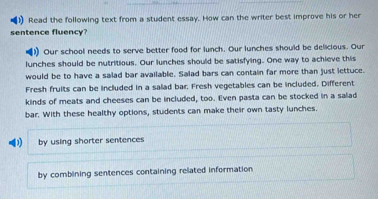 read the following text from a student essay. how can the writer best improve his or her sentence fluency? our school needs to serve better food for lunch. our lunches should be delicious. our lunches should be nutritious. our lunches should be satisfying. one way to achieve this would be to have a salad bar available. salad bars can contain far more than just lettuce. fresh fruits can be included in a salad bar. fresh vegetables can be included. different kinds of meats and cheeses can be included, too. even pasta can be stocked in a salad bar. with these healthy options, students can make their own tasty lunches. by using shorter sentences by combining sentences containing related information