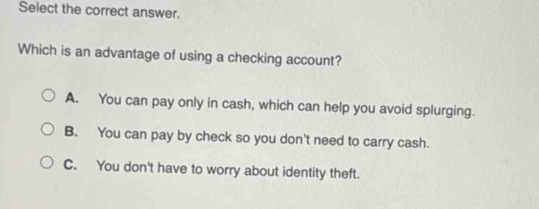 select the correct answer. which is an advantage of using a checking account? a. you can pay only in cash, which can help you avoid splurging. b. you can pay by check so you dont need to carry cash. c. you dont have to worry about identity theft.
