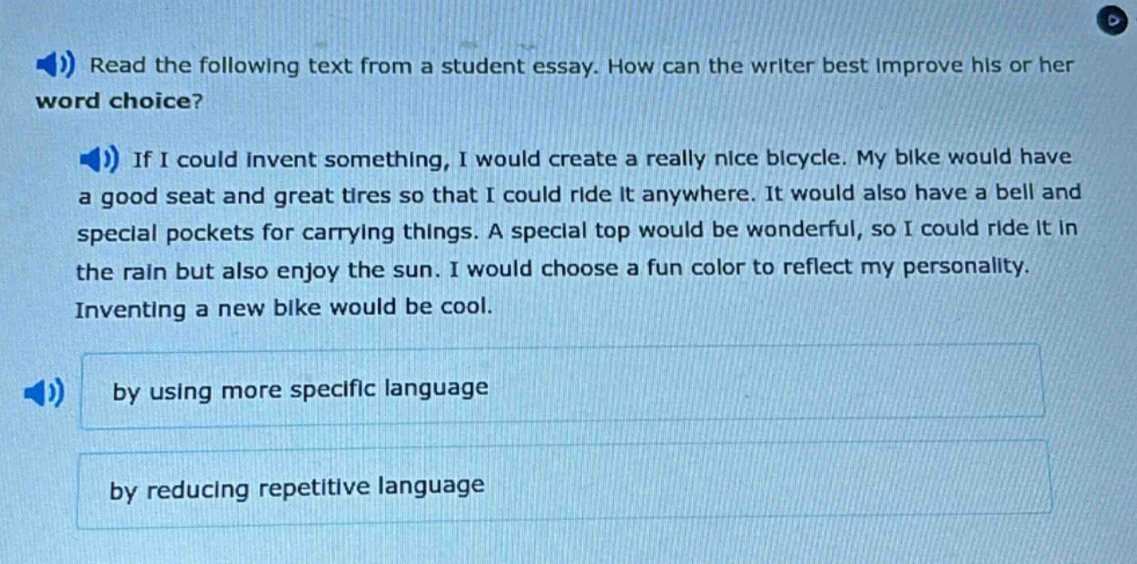 read the following text from a student essay. how can the writer best improve his or her word choice? if i could invent something, i would create a really nice bicycle. my bike would have a good seat and great tires so that i could ride it anywhere. it would also have a bell and special pockets for carrying things. a special top would be wonderful, so i could ride it in the rain but also enjoy the sun. i would choose a fun color to reflect my personality. inventing a new bike would be cool. by using more specific language by reducing repetitive language