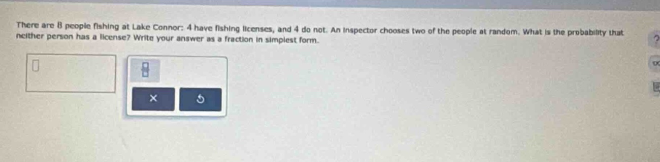 there are 8 people fishing at lake connor: 4 have fishing licenses, and 4 do not. an inspector chooses two of the people at random. what is the probability that neither person has a license? write your answer as a fraction in simplest form.