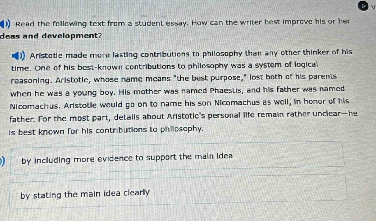 read the following text from a student essay. how can the writer best improve his or her ideas and development? aristotle made more lasting contributions to philosophy than any other thinker of his time. one of his best - known contributions to philosophy was a system of logical reasoning. aristotle, whose name means \the best purpose,\ lost both of his parents when he was a young boy. his mother was named phaestis, and his father was named nicomachus. aristotle would go on to name his son nicomachus as well, in honor of his father. for the most part, details about aristotles personal life remain rather unclear - he is best known for his contributions to philosophy. by including more evidence to support the main idea by stating the main idea clearly
