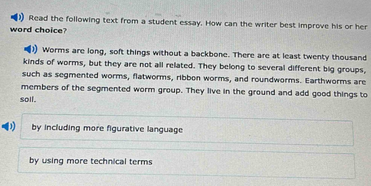 read the following text from a student essay. how can the writer best improve his or her word choice? worms are long, soft things without a backbone. there are at least twenty thousand kinds of worms, but they are not all related. they belong to several different big groups, such as segmented worms, flatworms, ribbon worms, and roundworms. earthworms are members of the segmented worm group. they live in the ground and add good things to soil. by including more figurative language by using more technical terms