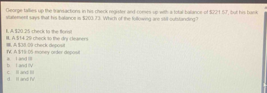 george tallies up the transactions in his check register and comes up with a total balance of $221.57, but his bank statement says that his balance is $203.73. which of the following are still outstanding? i. a $20.25 check to the florist ii. a $14.29 check to the dry cleaners iii. a $38.09 check deposit iv. a $19.05 money order deposit a. i and iii b. i and iv c. ii and iii d. ii and iv