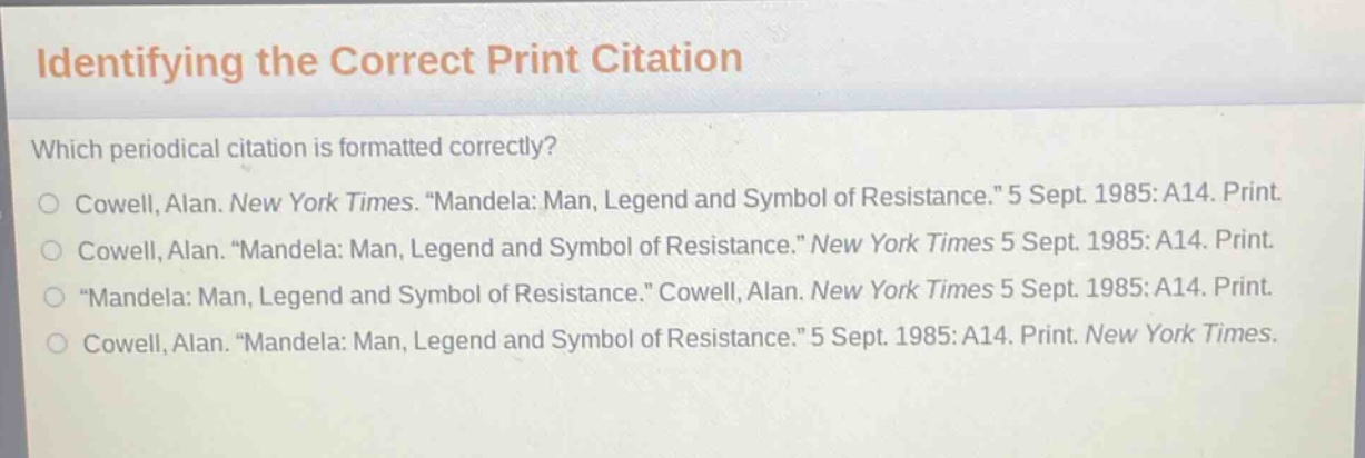 identifying the correct print citation\nwhich periodical citation is formatted correctly?\ncowell, alan. new york times. \mandela: man, legend and symbol of resistance.\ 5 sept. 1985: a14. print.\ncowell, alan. \mandela: man, legend and symbol of resistance.\ new york times 5 sept. 1985: a14. print.\n\mandela: man, legend and symbol of resistance.\ cowell, alan. new york times 5 sept. 1985: a14. print.\ncowell, alan. \mandela: man, legend and symbol of resistance.\ 5 sept. 1985: a14. print. new york times.