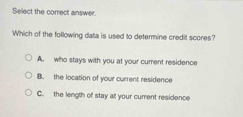 select the correct answer. which of the following data is used to determine credit scores? a. who stays with you at your current residence b. the location of your current residence c. the length of stay at your current residence