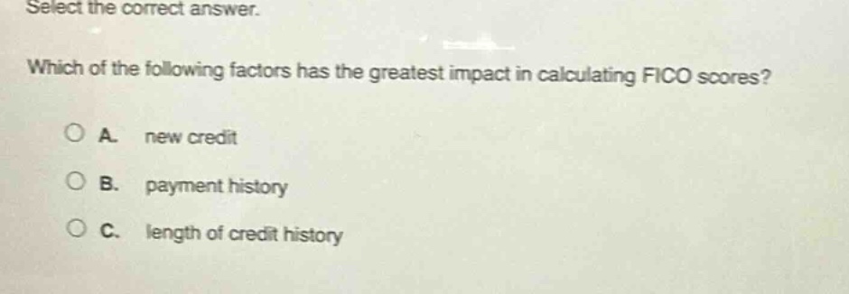 select the correct answer. which of the following factors has the greatest impact in calculating fico scores? a. new credit b. payment history c. length of credit history