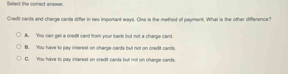 select the correct answer. credit cards and charge cards differ in two important ways. one is the method of payment. what is the other difference? a. you can get a credit card from your bank but not a charge card. b. you have to pay interest on charge cards but not on credit cards. c. you have to pay interest on credit cards but not on charge cards.