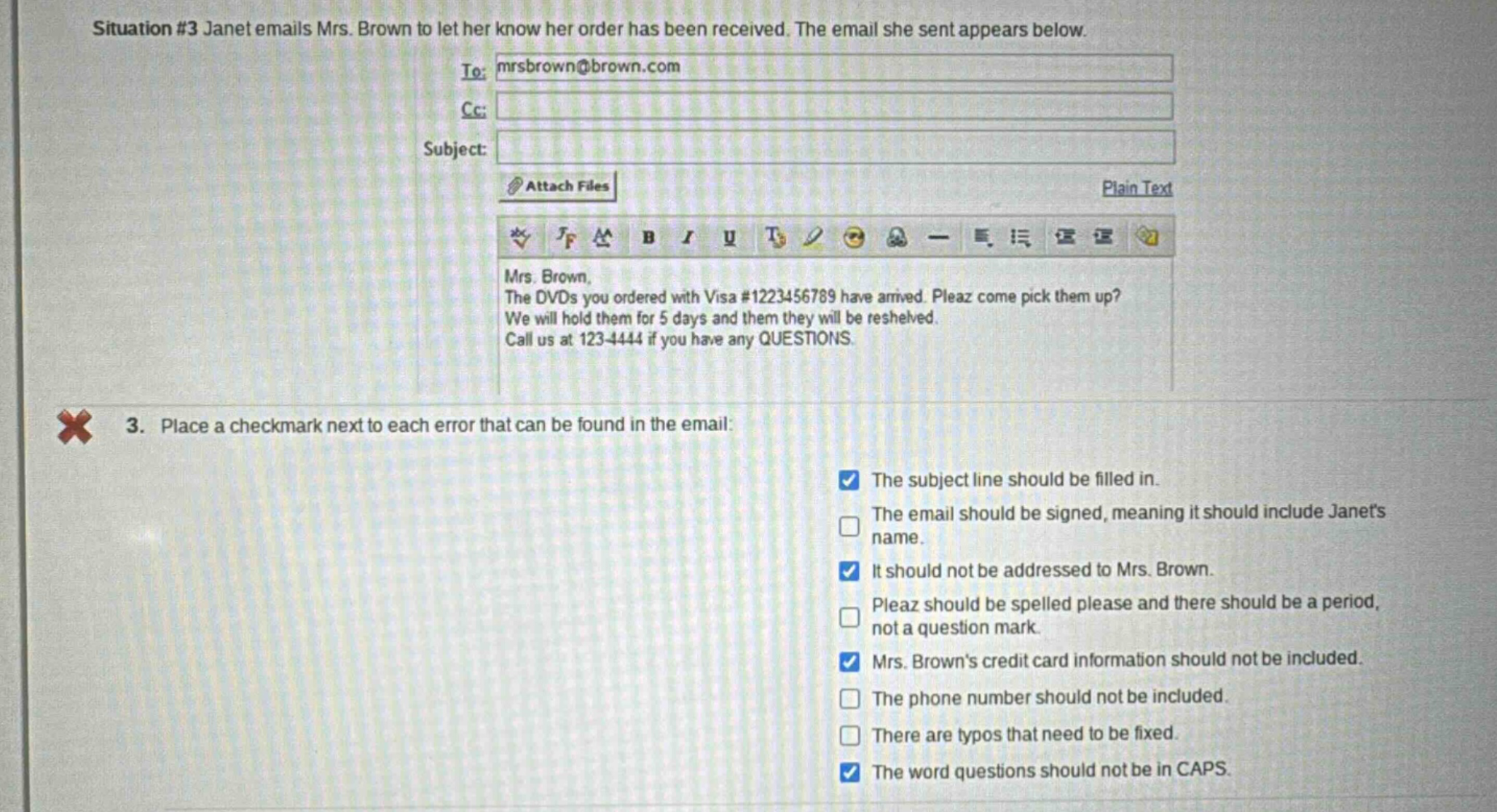 situation #3 janet emails mrs. brown to let her know her order has been received. the email she sent appears below. to: mrsbrown@brown.com cc: subject: attach files plain text mrs. brown, the dvds you ordered with visa #1223456789 have arrived. pleaz come pick them up? we will hold them for 5 days and them they will be reshelved. call us at 123 - 4444 if you have any questions. 3. place a checkmark next to each error that can be found in the email: the subject line should be filled in. the email should be signed, meaning it should include janets name. it should not be addressed to mrs. brown. pleaz should be spelled please and there should be a period, not a question mark. mrs. browns credit card information should not be included. the phone number should not be included. there are typos that need to be fixed. the word questions should not be in caps.