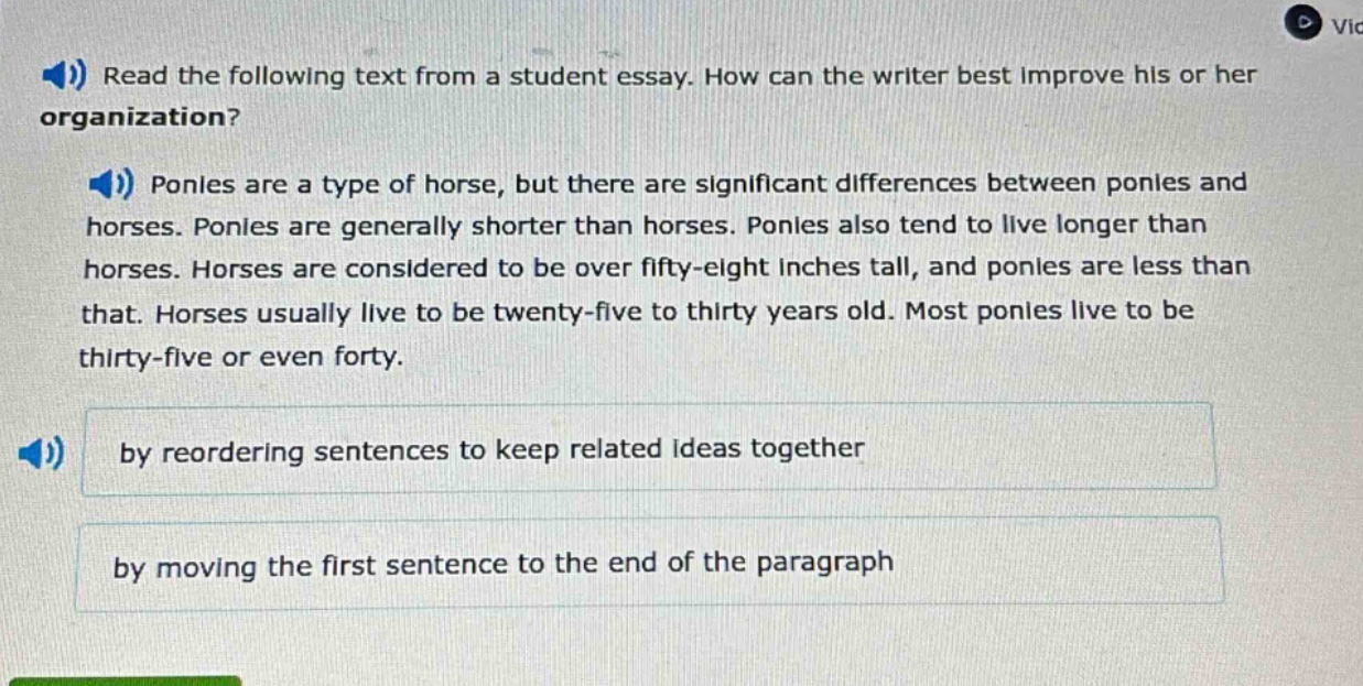 read the following text from a student essay. how can the writer best improve his or her organization? ponies are a type of horse, but there are significant differences between ponies and horses. ponies are generally shorter than horses. ponies also tend to live longer than horses. horses are considered to be over fifty - eight inches tall, and ponies are less than that. horses usually live to be twenty - five to thirty years old. most ponies live to be thirty - five or even forty. by reordering sentences to keep related ideas together by moving the first sentence to the end of the paragraph