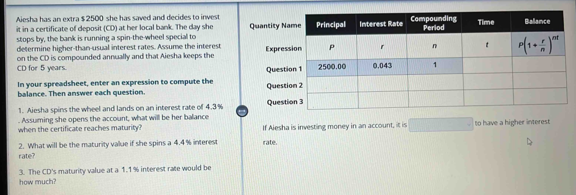 aiesha has an extra $2500 she has saved and decides to invest it in a certificate of deposit (cd) at her local bank. the day she stops by, the bank is running a spin - the - wheel special to determine higher - than - usual interest rates. assume the interest on the cd is compounded annually and that aiesha keeps the cd for 5 years. in your spreadsheet, enter an expression to compute the balance. then answer each question. 1. aiesha spins the wheel and lands on an interest rate of 4.3%. assuming she opens the account, what will be her balance when the certificate reaches maturity? 2. what will be the maturity value if she spins a 4.4% interest rate? 3. the cds maturity value at a 1.1% interest rate would be how much? quantity name principal interest rate compounding period time balance expression p r n t p(1 + r/n)^nt question 1 2500.00 0.043 1 question 2 question 3 if aiesha is investing money in an account, it is to have a higher interest rate.