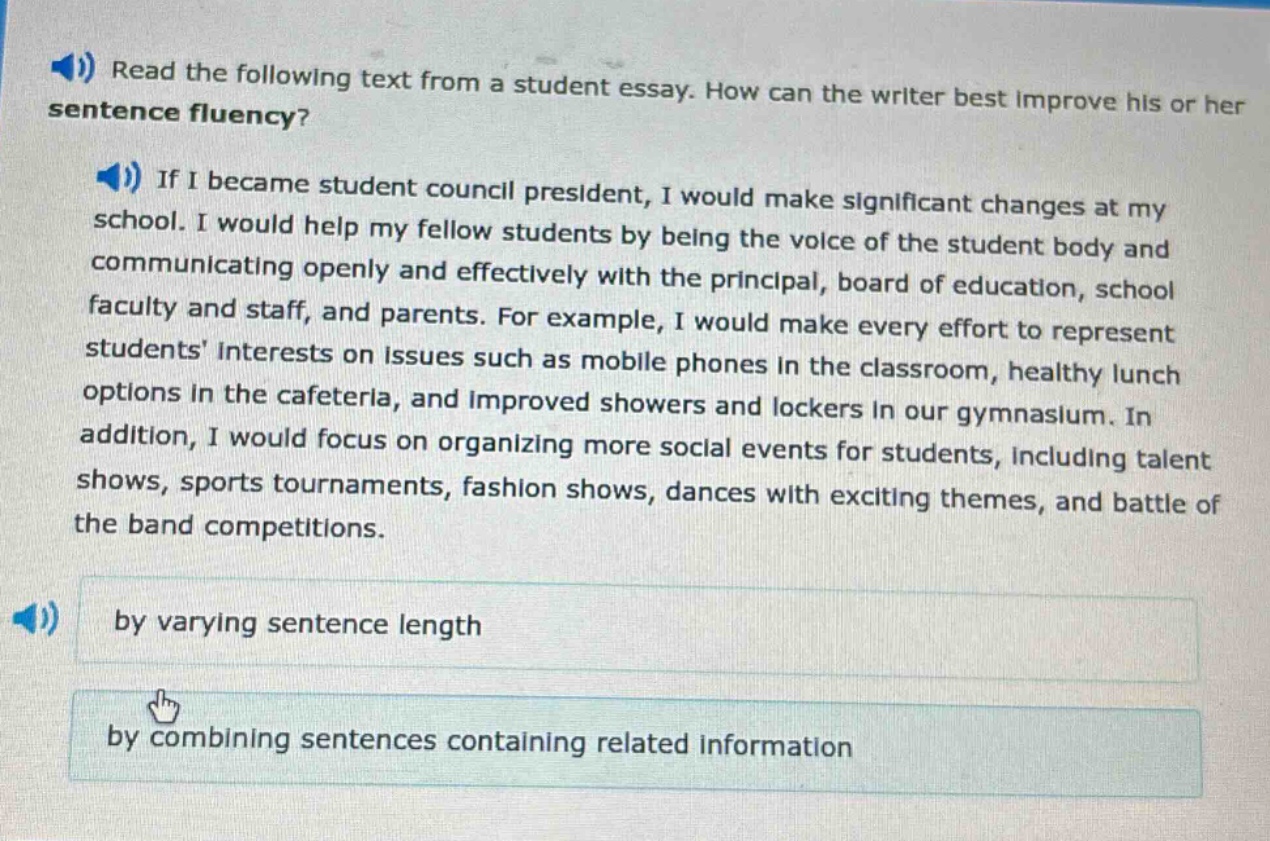 read the following text from a student essay. how can the writer best improve his or her sentence fluency? if i became student council president, i would make significant changes at my school. i would help my fellow students by being the voice of the student body and communicating openly and effectively with the principal, board of education, school faculty and staff, and parents. for example, i would make every effort to represent students interests on issues such as mobile phones in the classroom, healthy lunch options in the cafeteria, and improved showers and lockers in our gymnasium. in addition, i would focus on organizing more social events for students, including talent shows, sports tournaments, fashion shows, dances with exciting themes, and battle of the band competitions. by varying sentence length by combining sentences containing related information