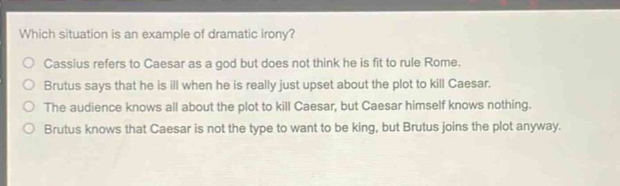 which situation is an example of dramatic irony?\ncassius refers to caesar as a god but does not think he is fit to rule rome.\nbrutus says that he is ill when he is really just upset about the plot to kill caesar.\nthe audience knows all about the plot to kill caesar, but caesar himself knows nothing.\nbrutus knows that caesar is not the type to want to be king, but brutus joins the plot anyway.