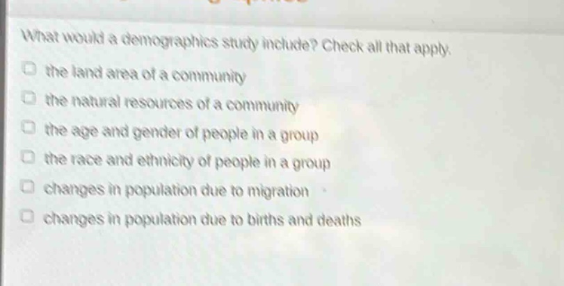 what would a demographics study include? check all that apply. the land area of a community the natural resources of a community the age and gender of people in a group the race and ethnicity of people in a group changes in population due to migration changes in population due to births and deaths