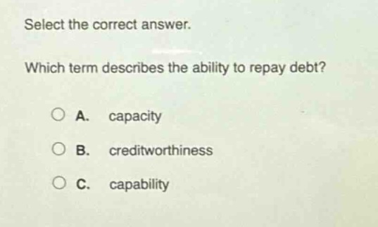 select the correct answer. which term describes the ability to repay debt? a. capacity b. creditworthiness c. capability