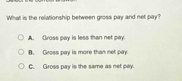 select the correct answer. what is the relationship between gross pay and net pay? a. gross pay is less than net pay. b. gross pay is more than net pay. c. gross pay is the same as net pay.