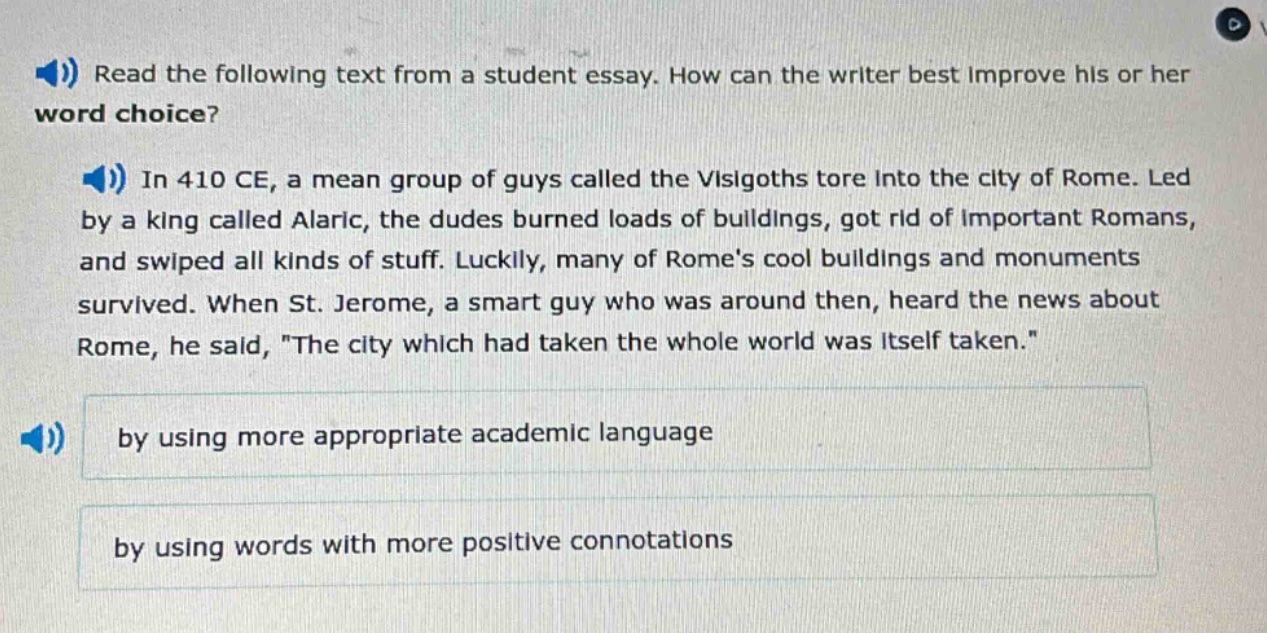 read the following text from a student essay. how can the writer best improve his or her word choice? in 410 ce, a mean group of guys called the visigoths tore into the city of rome. led by a king called alaric, the dudes burned loads of buildings, got rid of important romans, and swiped all kinds of stuff. luckily, many of romes cool buildings and monuments survived. when st. jerome, a smart guy who was around then, heard the news about rome, he said, \the city which had taken the whole world was itself taken.\ by using more appropriate academic language by using words with more positive connotations