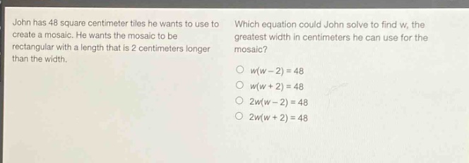 john has 48 square - centimeter tiles he wants to use to create a mosaic. he wants the mosaic to be rectangular with a length that is 2 centimeters longer than the width. which equation could john solve to find w, the greatest width in centimeters he can use for the mosaic? w(w - 2)=48 w(w + 2)=48 2w(w - 2)=48 2w(w + 2)=48