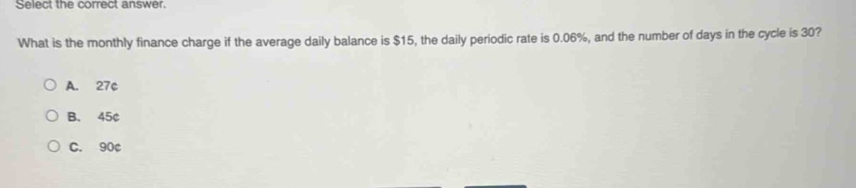 select the correct answer. what is the monthly finance charge if the average daily balance is $15, the daily periodic rate is 0.06%, and the number of days in the cycle is 30? a. 27¢ b. 45¢ c. 90¢