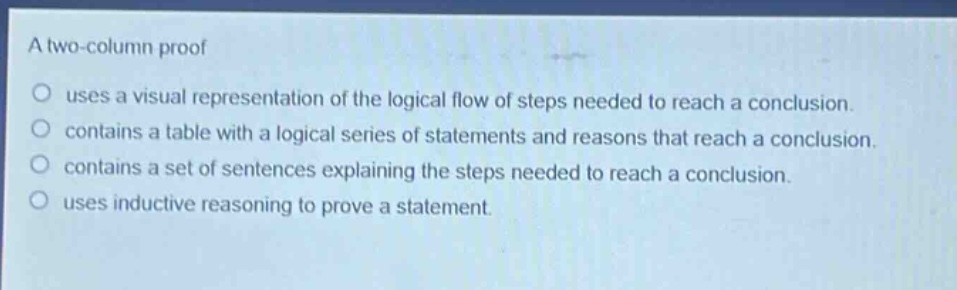 a two - column proof\n○ uses a visual representation of the logical flow of steps needed to reach a conclusion.\n○ contains a table with a logical series of statements and reasons that reach a conclusion.\n○ contains a set of sentences explaining the steps needed to reach a conclusion.\n○ uses inductive reasoning to prove a statement.