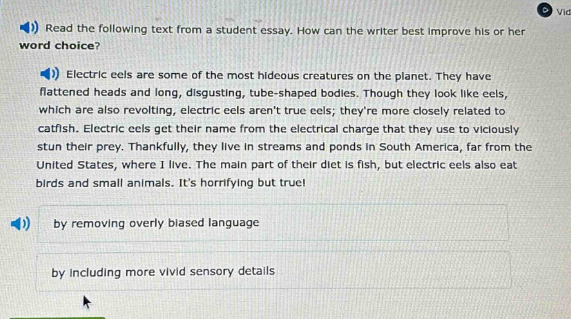 read the following text from a student essay. how can the writer best improve his or her word choice? electric eels are some of the most hideous creatures on the planet. they have flattened heads and long, disgusting, tube - shaped bodies. though they look like eels, which are also revolting, electric eels arent true eels; theyre more closely related to catfish. electric eels get their name from the electrical charge that they use to viciously stun their prey. thankfully, they live in streams and ponds in south america, far from the united states, where i live. the main part of their diet is fish, but electric eels also eat birds and small animals. its horrifying but true! by removing overly biased language by including more vivid sensory details