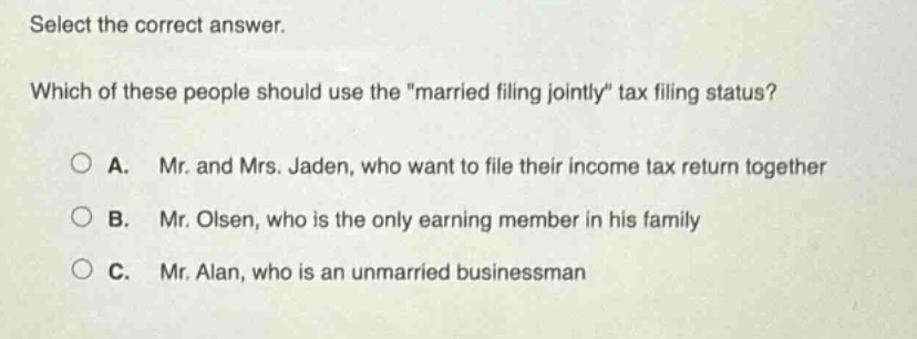 select the correct answer. which of these people should use the \married filing jointly\ tax filing status? a. mr. and mrs. jaden, who want to file their income tax return together b. mr. olsen, who is the only earning member in his family c. mr. alan, who is an unmarried businessman
