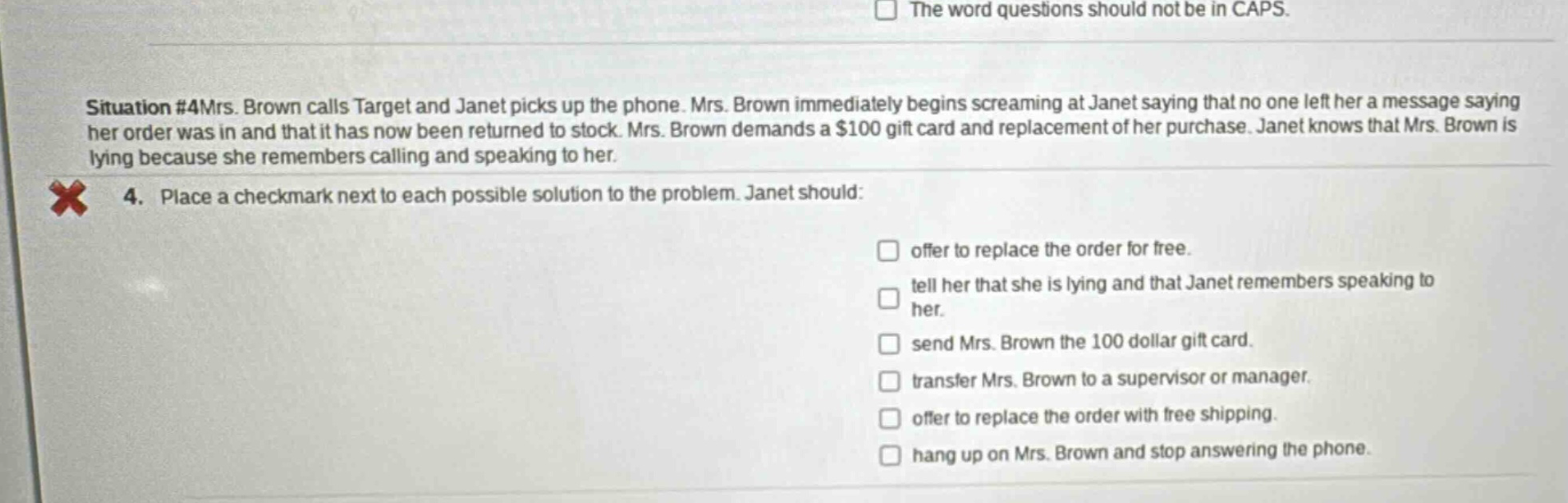 situation #4mrs. brown calls target and janet picks up the phone. mrs. brown immediately begins screaming at janet saying that no one left her a message saying her order was in and that it has now been returned to stock. mrs. brown demands a $100 gift card and replacement of her purchase. janet knows that mrs. brown is lying because she remembers calling and speaking to her. 4. place a checkmark next to each possible solution to the problem. janet should: offer to replace the order for free. tell her that she is lying and that janet remembers speaking to her. send mrs. brown the 100 dollar gift card. transfer mrs. brown to a supervisor or manager. offer to replace the order with free shipping. hang up on mrs. brown and stop answering the phone.