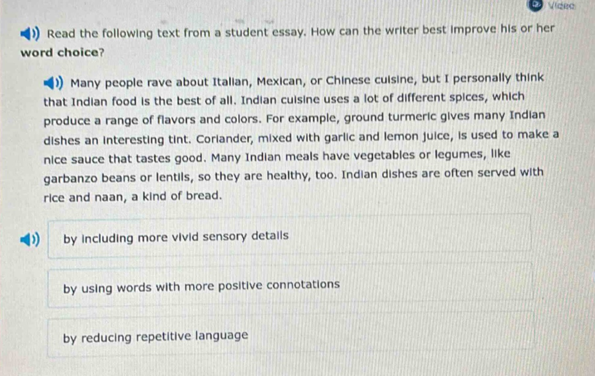 read the following text from a student essay. how can the writer best improve his or her word choice? many people rave about italian, mexican, or chinese cuisine, but i personally think that indian food is the best of all. indian cuisine uses a lot of different spices, which produce a range of flavors and colors. for example, ground turmeric gives many indian dishes an interesting tint. coriander, mixed with garlic and lemon juice, is used to make a nice sauce that tastes good. many indian meals have vegetables or legumes, like garbanzo beans or lentils, so they are healthy, too. indian dishes are often served with rice and naan, a kind of bread. by including more vivid sensory details by using words with more positive connotations by reducing repetitive language