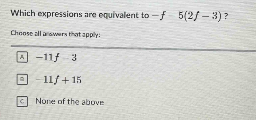 which expressions are equivalent to -f - 5(2f - 3)? choose all answers that apply: a -11f - 3 b -11f + 15 c none of the above