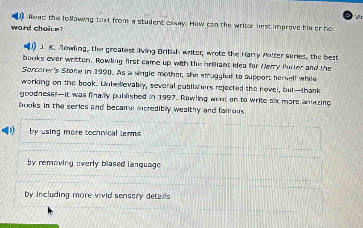 read the following text from a student essay. how can the writer best improve his or her word choice? j. k. rowling, the greatest living british writer, wrote the harry potter series, the best books ever written. rowling first came up with the brilliant idea for harry potter and the sorcerers stone in 1990. as a single mother, she struggled to support herself while working on the book. unbelievably, several publishers rejected the novel, but—thank goodness!—it was finally published in 1997. rowling went on to write six more amazing books in the series and became incredibly wealthy and famous. by using more technical terms by removing overly biased language by including more vivid sensory details