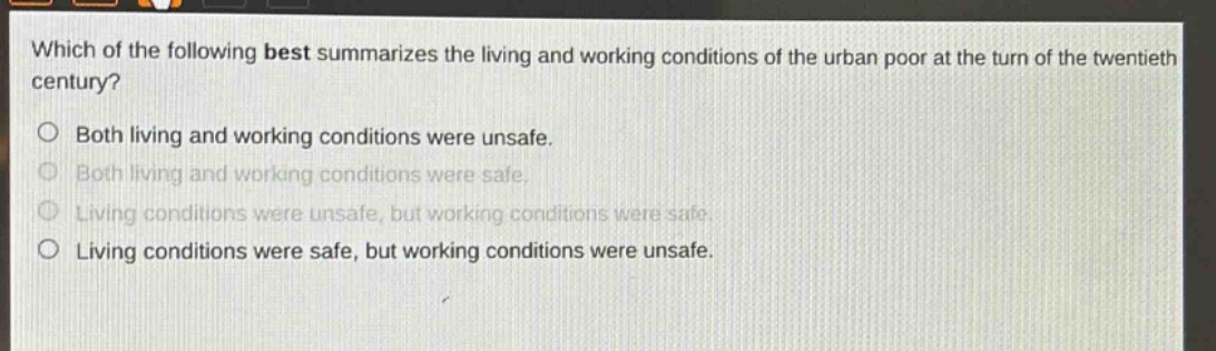 which of the following best summarizes the living and working conditions of the urban poor at the turn of the twentieth century?\nboth living and working conditions were unsafe.\nboth living and working conditions were safe.\nliving conditions were unsafe, but working conditions were safe.\nliving conditions were safe, but working conditions were unsafe.