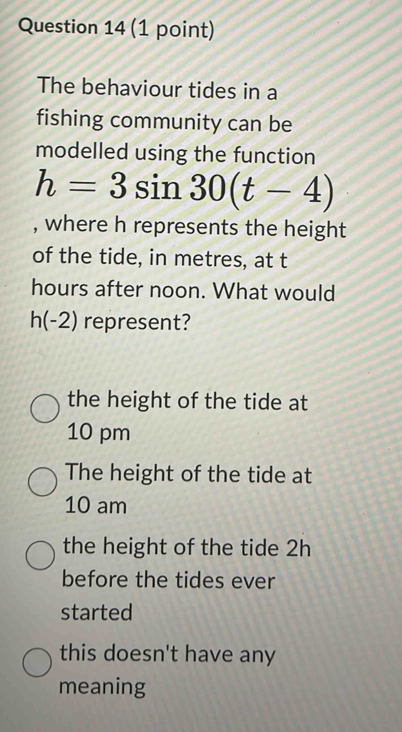 question 14 (1 point)\nthe behaviour tides in a fishing community can be modelled using the function h = 3 sin 30(t - 4), where h represents the height of the tide, in metres, at t hours after noon. what would h(-2) represent?\nthe height of the tide at 10 pm\nthe height of the tide at 10 am\nthe height of the tide 2h before the tides ever started\nthis doesnt have any meaning