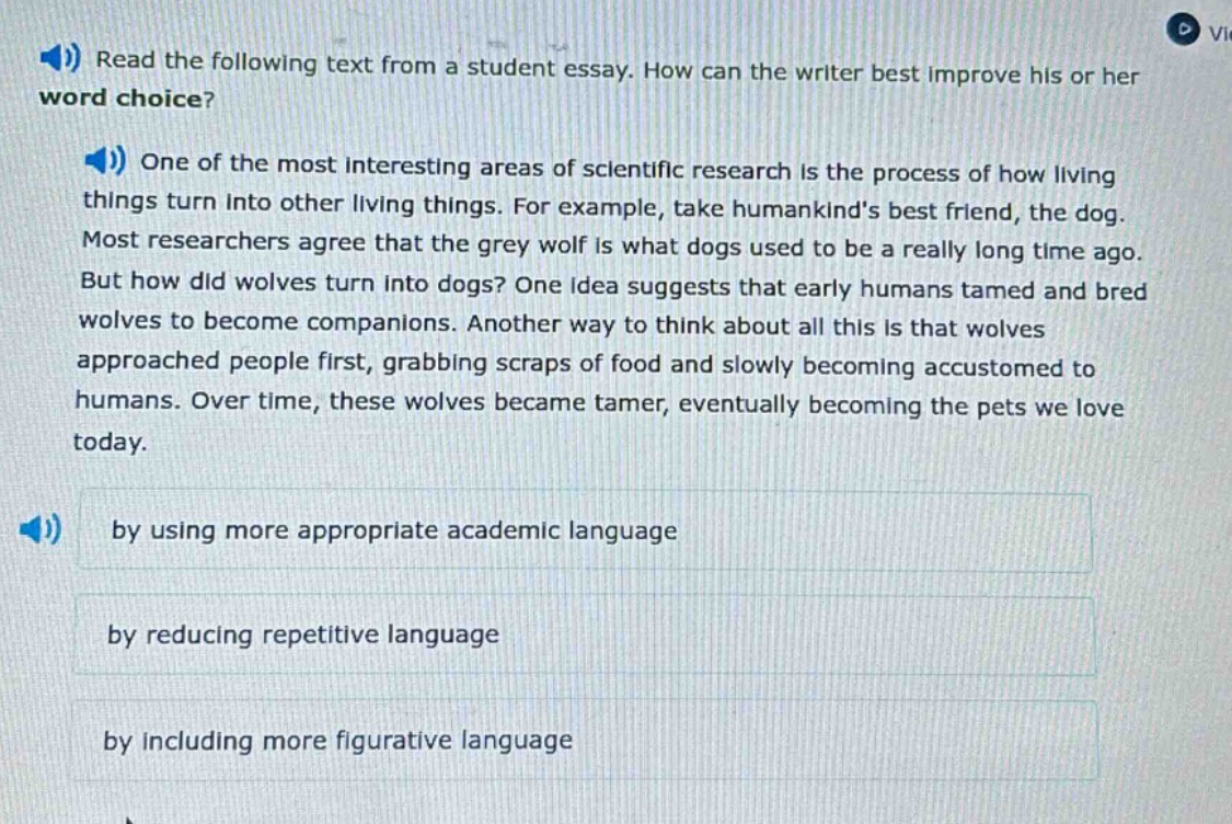 read the following text from a student essay. how can the writer best improve his or her word choice? one of the most interesting areas of scientific research is the process of how living things turn into other living things. for example, take humankinds best friend, the dog. most researchers agree that the grey wolf is what dogs used to be a really long time ago. but how did wolves turn into dogs? one idea suggests that early humans tamed and bred wolves to become companions. another way to think about all this is that wolves approached people first, grabbing scraps of food and slowly becoming accustomed to humans. over time, these wolves became tamer, eventually becoming the pets we love today. by using more appropriate academic language by reducing repetitive language by including more figurative language