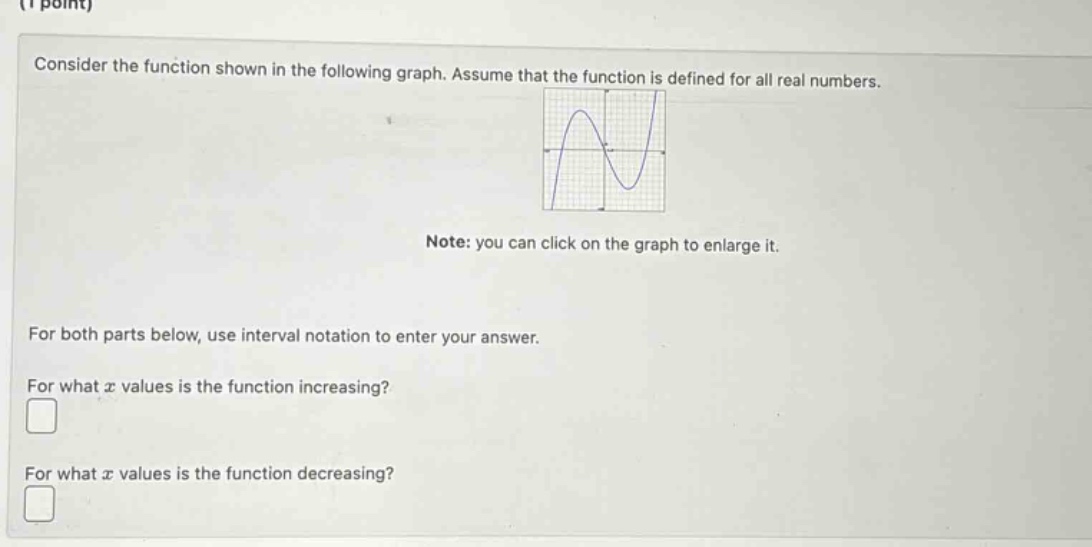 consider the function shown in the following graph. assume that the function is defined for all real numbers. note: you can click on the graph to enlarge it. for both parts below, use interval notation to enter your answer. for what x values is the function increasing? for what x values is the function decreasing?