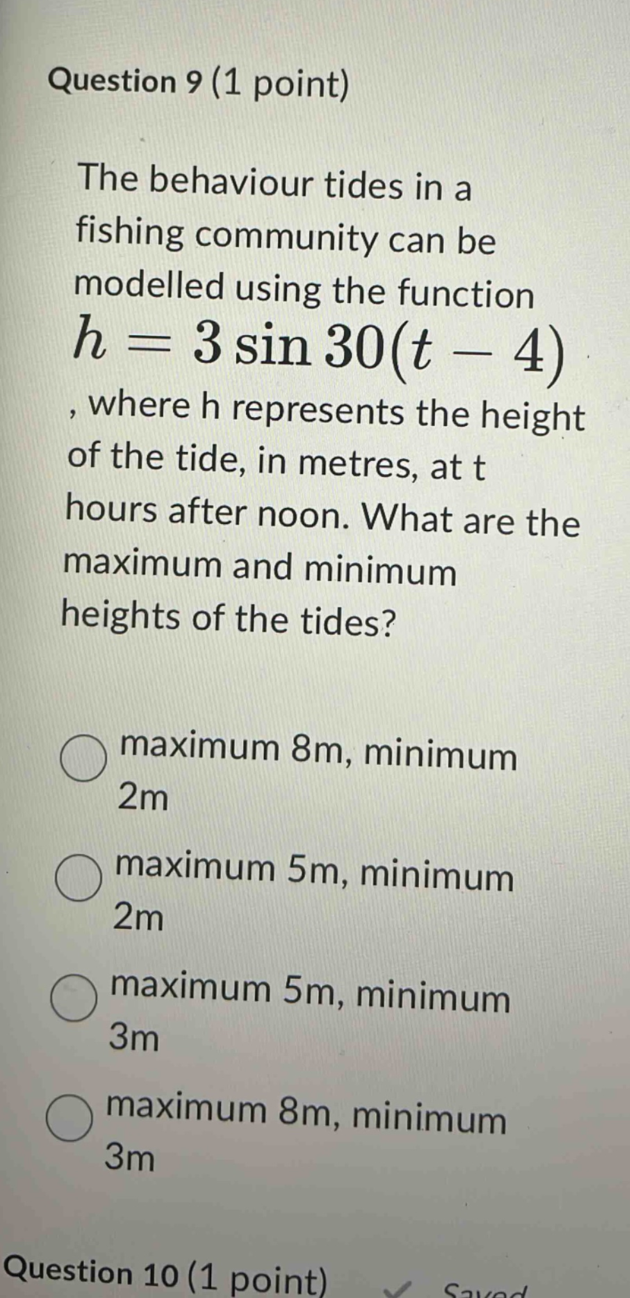 question 9 (1 point) the behaviour tides in a fishing community can be modelled using the function h = 3 sin 30(t - 4), where h represents the height of the tide, in metres, at t hours after noon. what are the maximum and minimum heights of the tides? maximum 8m, minimum 2m maximum 5m, minimum 2m maximum 5m, minimum 3m maximum 8m, minimum 3m question 10 (1 point)