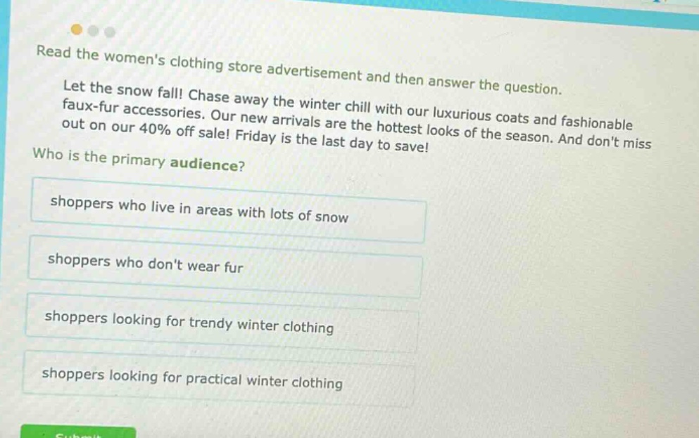 read the womens clothing store advertisement and then answer the question. let the snow fall! chase away the winter chill with our luxurious coats and fashionable faux - fur accessories. our new arrivals are the hottest looks of the season. and dont miss out on our 40% off sale! friday is the last day to save! who is the primary audience? shoppers who live in areas with lots of snow shoppers who dont wear fur shoppers looking for trendy winter clothing shoppers looking for practical winter clothing