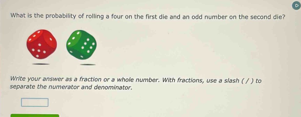 what is the probability of rolling a four on the first die and an odd number on the second die? write your answer as a fraction or a whole number. with fractions, use a slash ( / ) to separate the numerator and denominator.