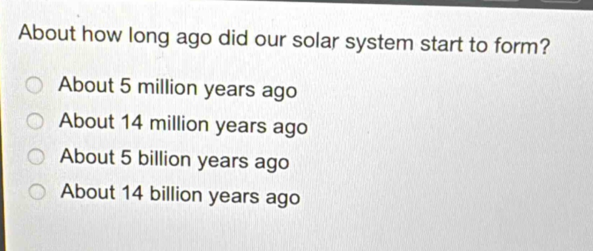 about how long ago did our solar system start to form?\nabout 5 million years ago\nabout 14 million years ago\nabout 5 billion years ago\nabout 14 billion years ago