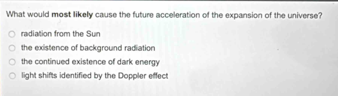 what would most likely cause the future acceleration of the expansion of the universe?\nradiation from the sun\nthe existence of background radiation\nthe continued existence of dark energy\nlight shifts identified by the doppler effect
