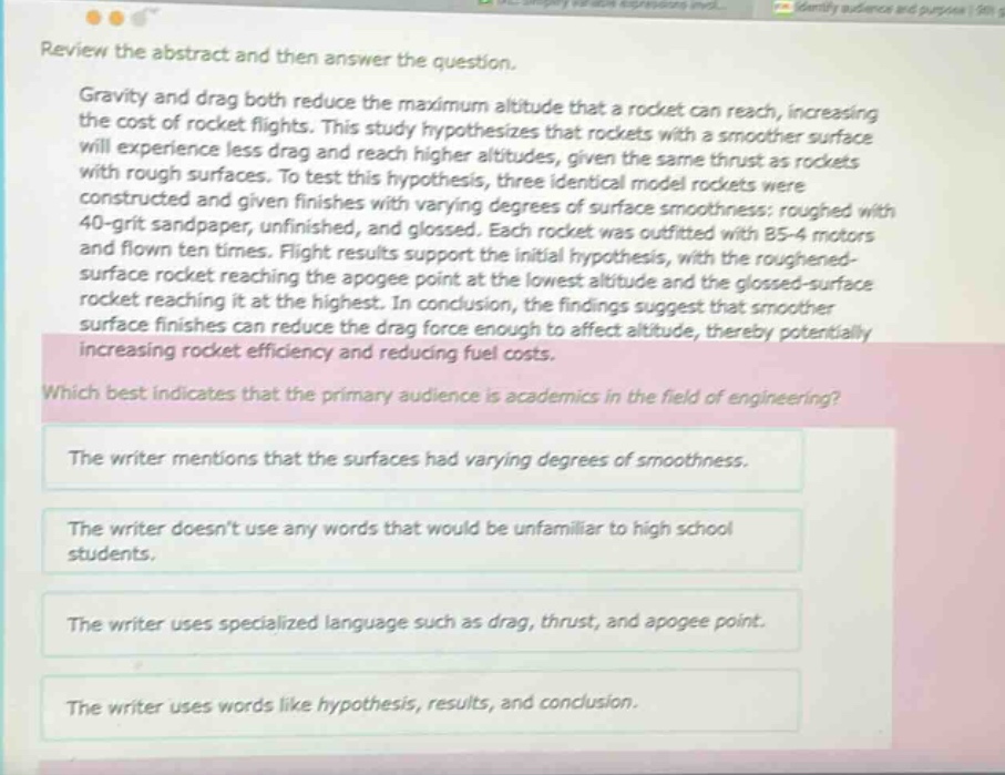 review the abstract and then answer the question. gravity and drag both reduce the maximum altitude that a rocket can reach, increasing the cost of rocket flights. this study hypothesizes that rockets with a smoother surface will experience less drag and reach higher altitudes, given the same thrust as rockets with rough surfaces. to test this hypothesis, three identical model rockets were constructed and given finishes with varying degrees of surface smoothness: roughed with 40 - grit sandpaper, unfinished, and glossed. each rocket was outfitted with b5 - 4 motors and flown ten times. flight results support the initial hypothesis, with the roughened - surface rocket reaching the apogee point at the lowest altitude and the glossed - surface rocket reaching it at the highest. in conclusion, the findings suggest that smoother surface finishes can reduce the drag force enough to affect altitude, thereby potentially increasing rocket efficiency and reducing fuel costs. which best indicates that the primary audience is academics in the field of engineering? the writer mentions that the surfaces had varying degrees of smoothness. the writer doesnt use any words that would be unfamiliar to high school students. the writer uses specialized language such as drag, thrust, and apogee point. the writer uses words like hypothesis, results, and conclusion.