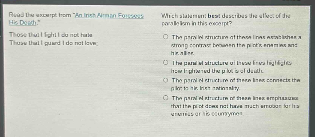 read the excerpt from \an irish airman foresees his death.\ those that i fight i do not hate those that i guard i do not love; which statement best describes the effect of the parallelism in this excerpt? the parallel structure of these lines establishes a strong contrast between the pilots enemies and his allies. the parallel structure of these lines highlights how frightened the pilot is of death. the parallel structure of these lines connects the pilot to his irish nationality. the parallel structure of these lines emphasizes that the pilot does not have much emotion for his enemies or his countrymen.