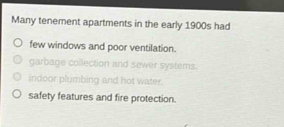 many tenement apartments in the early 1900s had\no few windows and poor ventilation.\no garbage collection and sewer systems.\no indoor plumbing and hot water.\no safety features and fire protection.